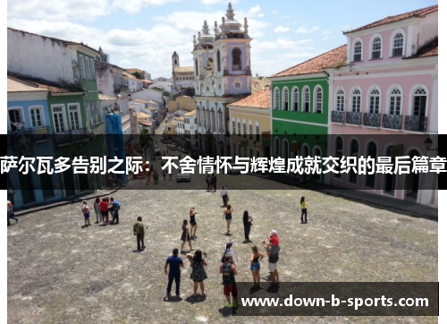 萨尔瓦多告别之际:不舍情怀与辉煌成就交织的最后篇章 萨尔瓦多告别之际:不舍情怀与辉煌成就交织的最后篇章