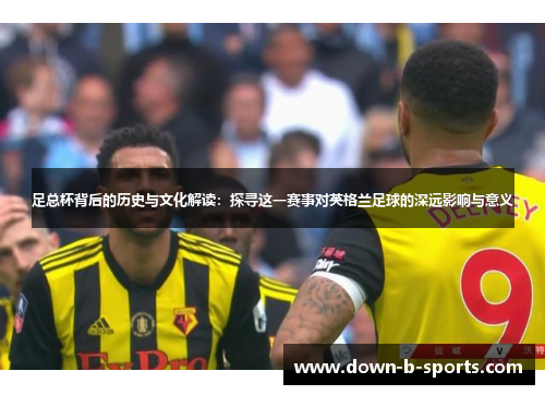 足总杯背后的历史与文化解读:探寻这一赛事对英格兰足球的深远影响与意义 足总杯背后的历史与文化解读:探寻这一赛事对英格兰足球的深远影响与意义