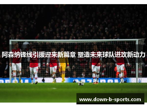 阿森纳锋线引援迎来新篇章 塑造未来球队进攻新动力