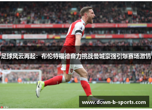 足球风云再起：布伦特福德奋力挑战曼城豪强引爆赛场激情