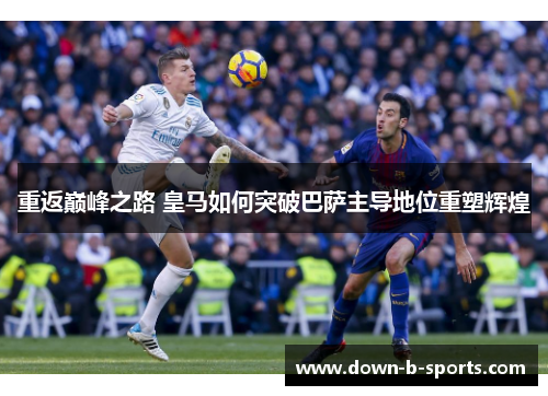 重返巅峰之路 皇马如何突破巴萨主导地位重塑辉煌