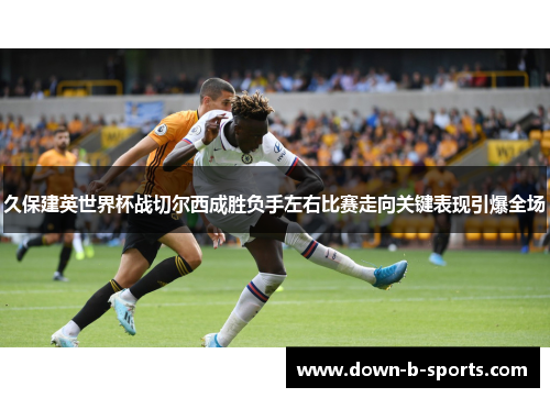 久保建英世界杯战切尔西成胜负手左右比赛走向关键表现引爆全场