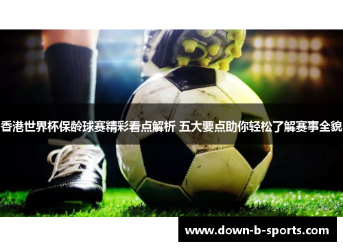 香港世界杯保龄球赛精彩看点解析 五大要点助你轻松了解赛事全貌