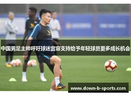 中国男足主帅呼吁球迷宽容支持给予年轻球员更多成长机会
