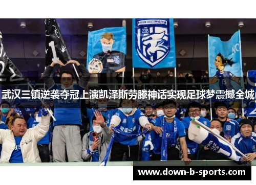 武汉三镇逆袭夺冠上演凯泽斯劳滕神话实现足球梦震撼全城 武汉三镇逆袭夺冠上演凯泽斯劳滕神话实现足球梦震撼全城