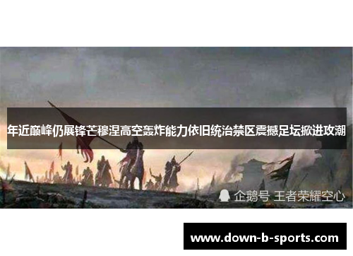 年近巅峰仍展锋芒穆涅高空轰炸能力依旧统治禁区震撼足坛掀进攻潮
